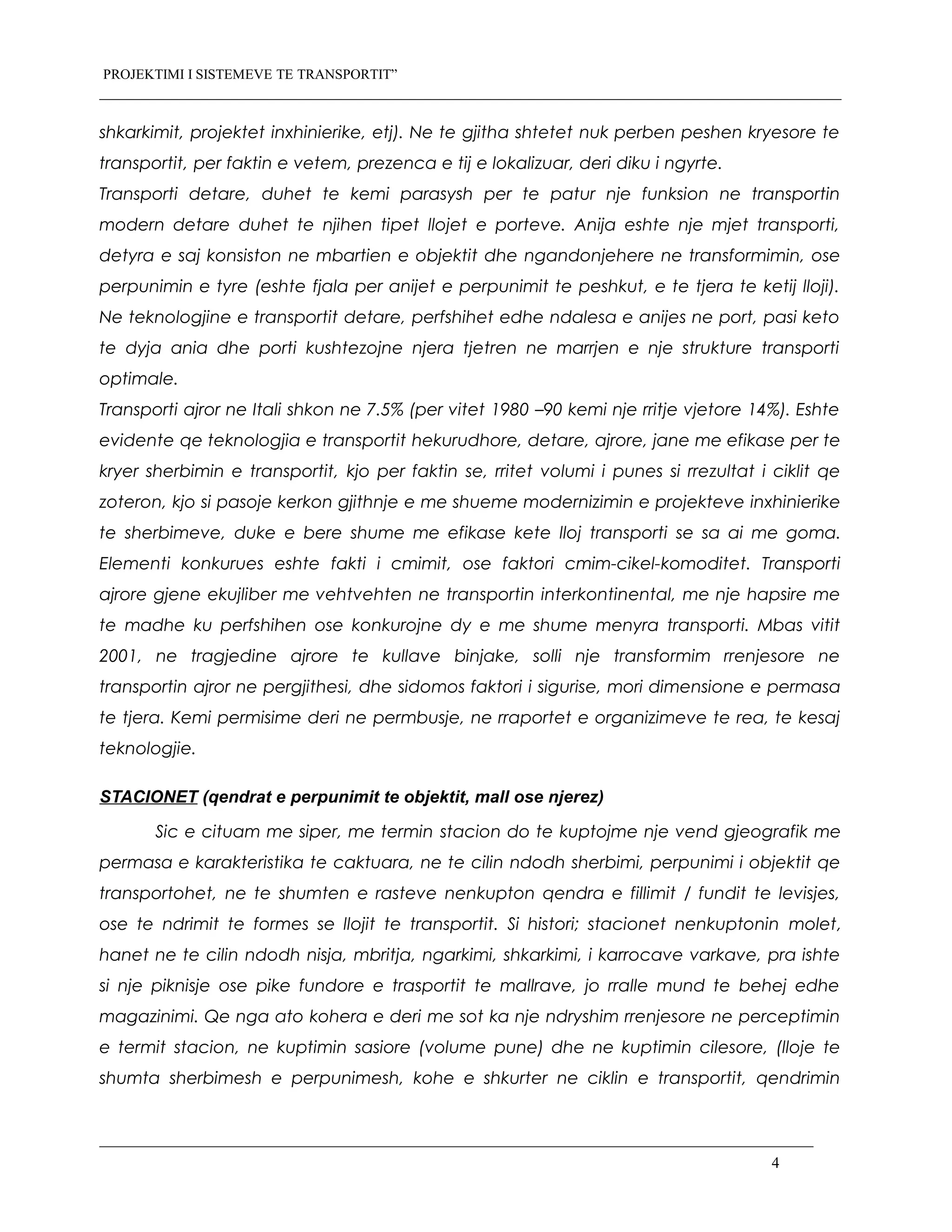 PROJEKTIMI I SISTEMEVE TE TRANSPORTIT”
shkarkimit, projektet inxhinierike, etj). Ne te gjitha shtetet nuk perben peshen kryesore te
transportit, per faktin e vetem, prezenca e tij e lokalizuar, deri diku i ngyrte.
Transporti detare, duhet te kemi parasysh per te patur nje funksion ne transportin
modern detare duhet te njihen tipet llojet e porteve. Anija eshte nje mjet transporti,
detyra e saj konsiston ne mbartien e objektit dhe ngandonjehere ne transformimin, ose
perpunimin e tyre (eshte fjala per anijet e perpunimit te peshkut, e te tjera te ketij lloji).
Ne teknologjine e transportit detare, perfshihet edhe ndalesa e anijes ne port, pasi keto
te dyja ania dhe porti kushtezojne njera tjetren ne marrjen e nje strukture transporti
optimale.
Transporti ajror ne Itali shkon ne 7.5% (per vitet 1980 –90 kemi nje rritje vjetore 14%). Eshte
evidente qe teknologjia e transportit hekurudhore, detare, ajrore, jane me efikase per te
kryer sherbimin e transportit, kjo per faktin se, rritet volumi i punes si rrezultat i ciklit qe
zoteron, kjo si pasoje kerkon gjithnje e me shueme modernizimin e projekteve inxhinierike
te sherbimeve, duke e bere shume me efikase kete lloj transporti se sa ai me goma.
Elementi konkurues eshte fakti i cmimit, ose faktori cmim-cikel-komoditet. Transporti
ajrore gjene ekujliber me vehtvehten ne transportin interkontinental, me nje hapsire me
te madhe ku perfshihen ose konkurojne dy e me shume menyra transporti. Mbas vitit
2001, ne tragjedine ajrore te kullave binjake, solli nje transformim rrenjesore ne
transportin ajror ne pergjithesi, dhe sidomos faktori i sigurise, mori dimensione e permasa
te tjera. Kemi permisime deri ne permbusje, ne rraportet e organizimeve te rea, te kesaj
teknologjie.
STACIONET (qendrat e perpunimit te objektit, mall ose njerez)
Sic e cituam me siper, me termin stacion do te kuptojme nje vend gjeografik me
permasa e karakteristika te caktuara, ne te cilin ndodh sherbimi, perpunimi i objektit qe
transportohet, ne te shumten e rasteve nenkupton qendra e fillimit / fundit te levisjes,
ose te ndrimit te formes se llojit te transportit. Si histori; stacionet nenkuptonin molet,
hanet ne te cilin ndodh nisja, mbritja, ngarkimi, shkarkimi, i karrocave varkave, pra ishte
si nje piknisje ose pike fundore e trasportit te mallrave, jo rralle mund te behej edhe
magazinimi. Qe nga ato kohera e deri me sot ka nje ndryshim rrenjesore ne perceptimin
e termit stacion, ne kuptimin sasiore (volume pune) dhe ne kuptimin cilesore, (lloje te
shumta sherbimesh e perpunimesh, kohe e shkurter ne ciklin e transportit, qendrimin
4
 
