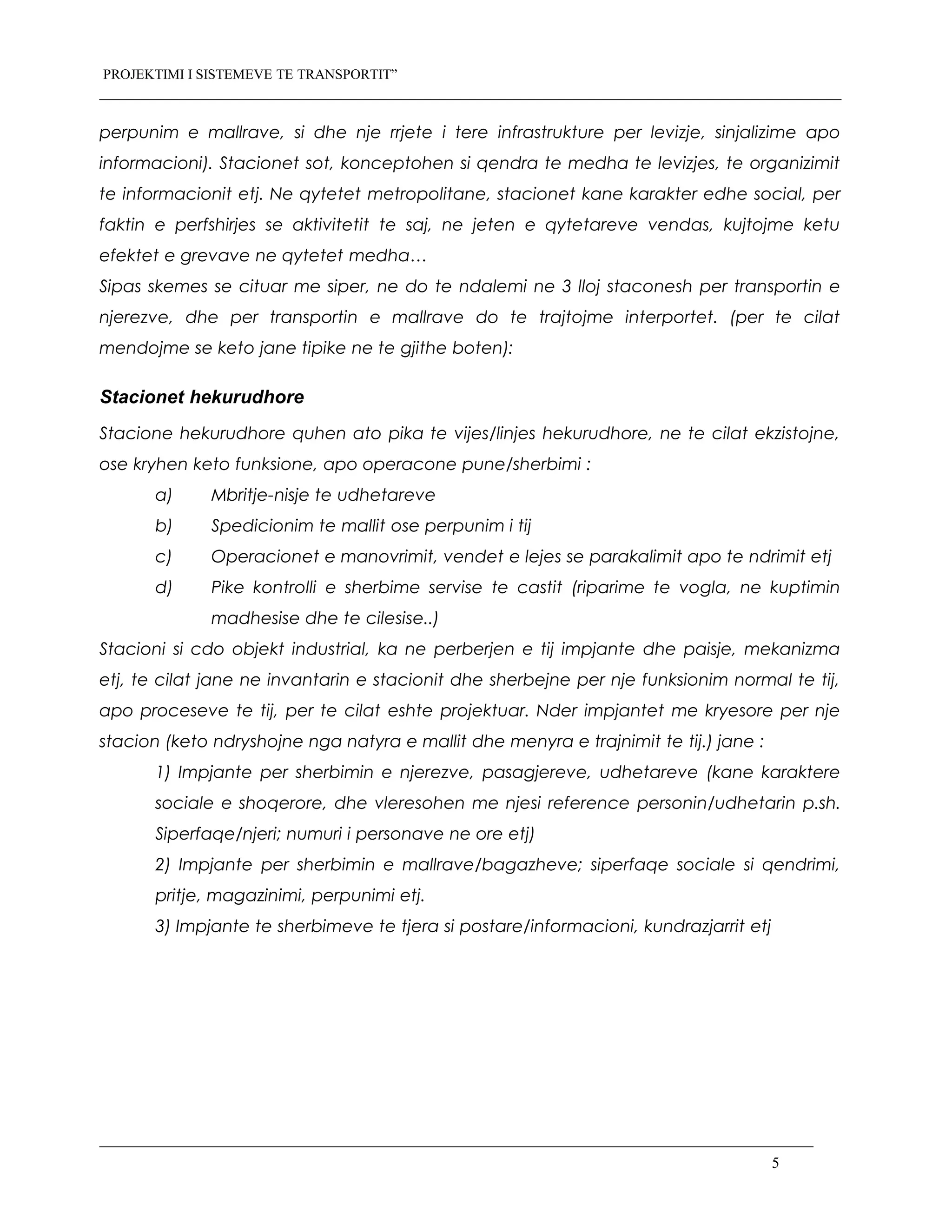 PROJEKTIMI I SISTEMEVE TE TRANSPORTIT”
perpunim e mallrave, si dhe nje rrjete i tere infrastrukture per levizje, sinjalizime apo
informacioni). Stacionet sot, konceptohen si qendra te medha te levizjes, te organizimit
te informacionit etj. Ne qytetet metropolitane, stacionet kane karakter edhe social, per
faktin e perfshirjes se aktivitetit te saj, ne jeten e qytetareve vendas, kujtojme ketu
efektet e grevave ne qytetet medha…
Sipas skemes se cituar me siper, ne do te ndalemi ne 3 lloj staconesh per transportin e
njerezve, dhe per transportin e mallrave do te trajtojme interportet. (per te cilat
mendojme se keto jane tipike ne te gjithe boten):
Stacionet hekurudhore
Stacione hekurudhore quhen ato pika te vijes/linjes hekurudhore, ne te cilat ekzistojne,
ose kryhen keto funksione, apo operacone pune/sherbimi :
a) Mbritje-nisje te udhetareve
b) Spedicionim te mallit ose perpunim i tij
c) Operacionet e manovrimit, vendet e lejes se parakalimit apo te ndrimit etj
d) Pike kontrolli e sherbime servise te castit (riparime te vogla, ne kuptimin
madhesise dhe te cilesise..)
Stacioni si cdo objekt industrial, ka ne perberjen e tij impjante dhe paisje, mekanizma
etj, te cilat jane ne invantarin e stacionit dhe sherbejne per nje funksionim normal te tij,
apo proceseve te tij, per te cilat eshte projektuar. Nder impjantet me kryesore per nje
stacion (keto ndryshojne nga natyra e mallit dhe menyra e trajnimit te tij.) jane :
1) Impjante per sherbimin e njerezve, pasagjereve, udhetareve (kane karaktere
sociale e shoqerore, dhe vleresohen me njesi reference personin/udhetarin p.sh.
Siperfaqe/njeri; numuri i personave ne ore etj)
2) Impjante per sherbimin e mallrave/bagazheve; siperfaqe sociale si qendrimi,
pritje, magazinimi, perpunimi etj.
3) Impjante te sherbimeve te tjera si postare/informacioni, kundrazjarrit etj
5
 