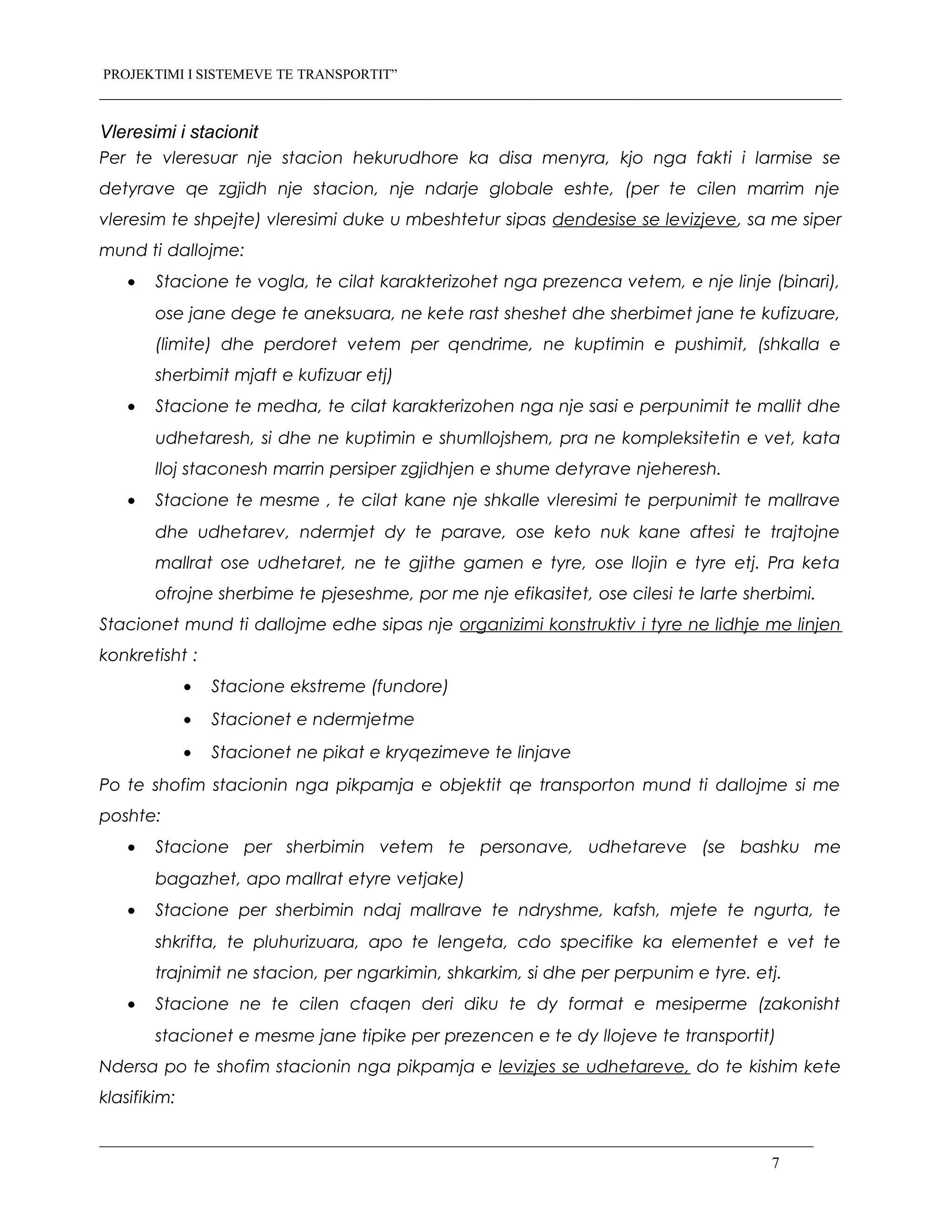 PROJEKTIMI I SISTEMEVE TE TRANSPORTIT”
Vleresimi i stacionit
Per te vleresuar nje stacion hekurudhore ka disa menyra, kjo nga fakti i larmise se
detyrave qe zgjidh nje stacion, nje ndarje globale eshte, (per te cilen marrim nje
vleresim te shpejte) vleresimi duke u mbeshtetur sipas dendesise se levizjeve, sa me siper
mund ti dallojme:
• Stacione te vogla, te cilat karakterizohet nga prezenca vetem, e nje linje (binari),
ose jane dege te aneksuara, ne kete rast sheshet dhe sherbimet jane te kufizuare,
(limite) dhe perdoret vetem per qendrime, ne kuptimin e pushimit, (shkalla e
sherbimit mjaft e kufizuar etj)
• Stacione te medha, te cilat karakterizohen nga nje sasi e perpunimit te mallit dhe
udhetaresh, si dhe ne kuptimin e shumllojshem, pra ne kompleksitetin e vet, kata
lloj staconesh marrin persiper zgjidhjen e shume detyrave njeheresh.
• Stacione te mesme , te cilat kane nje shkalle vleresimi te perpunimit te mallrave
dhe udhetarev, ndermjet dy te parave, ose keto nuk kane aftesi te trajtojne
mallrat ose udhetaret, ne te gjithe gamen e tyre, ose llojin e tyre etj. Pra keta
ofrojne sherbime te pjeseshme, por me nje efikasitet, ose cilesi te larte sherbimi.
Stacionet mund ti dallojme edhe sipas nje organizimi konstruktiv i tyre ne lidhje me linjen
konkretisht :
• Stacione ekstreme (fundore)
• Stacionet e ndermjetme
• Stacionet ne pikat e kryqezimeve te linjave
Po te shofim stacionin nga pikpamja e objektit qe transporton mund ti dallojme si me
poshte:
• Stacione per sherbimin vetem te personave, udhetareve (se bashku me
bagazhet, apo mallrat etyre vetjake)
• Stacione per sherbimin ndaj mallrave te ndryshme, kafsh, mjete te ngurta, te
shkrifta, te pluhurizuara, apo te lengeta, cdo specifike ka elementet e vet te
trajnimit ne stacion, per ngarkimin, shkarkim, si dhe per perpunim e tyre. etj.
• Stacione ne te cilen cfaqen deri diku te dy format e mesiperme (zakonisht
stacionet e mesme jane tipike per prezencen e te dy llojeve te transportit)
Ndersa po te shofim stacionin nga pikpamja e levizjes se udhetareve, do te kishim kete
klasifikim:
7
 