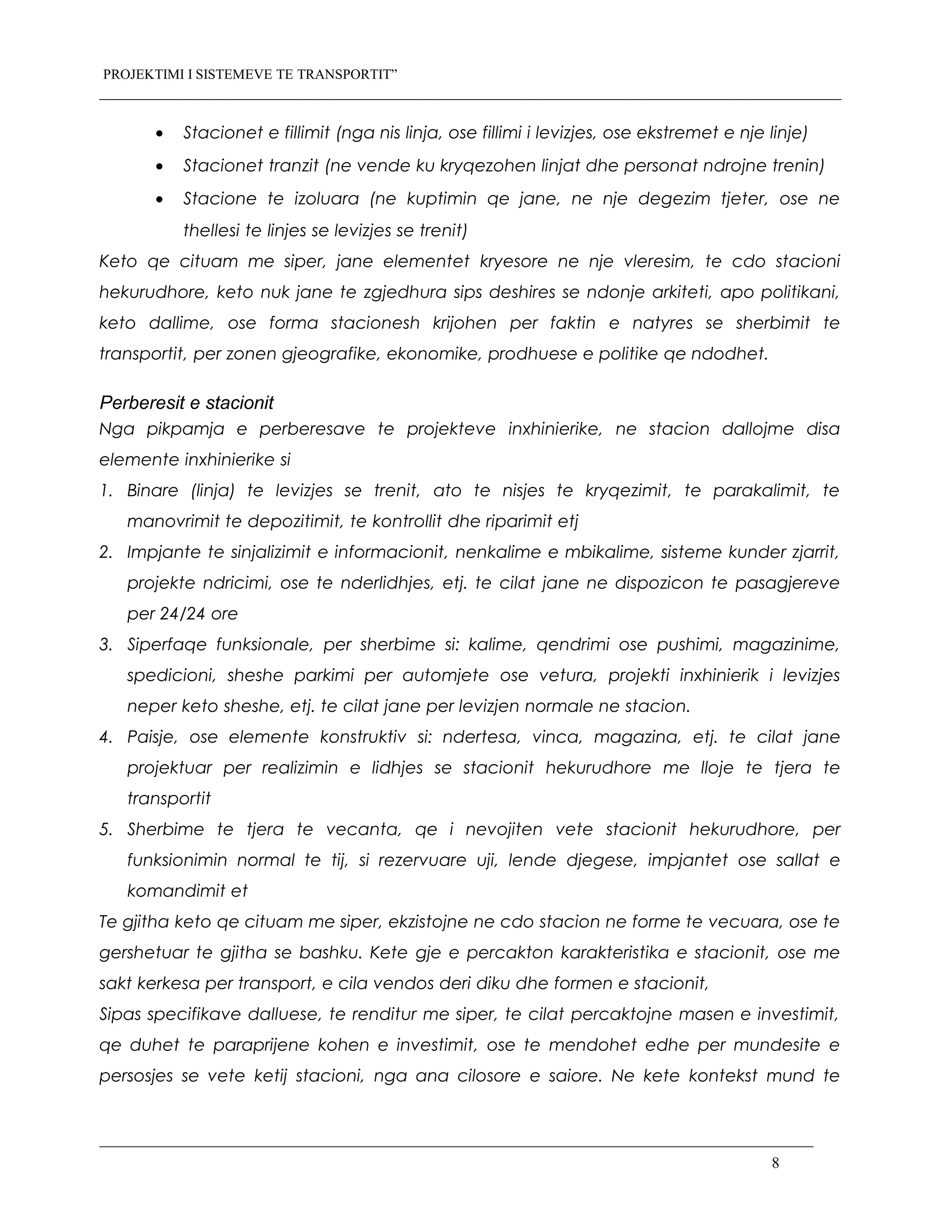 PROJEKTIMI I SISTEMEVE TE TRANSPORTIT”
• Stacionet e fillimit (nga nis linja, ose fillimi i levizjes, ose ekstremet e nje linje)
• Stacionet tranzit (ne vende ku kryqezohen linjat dhe personat ndrojne trenin)
• Stacione te izoluara (ne kuptimin qe jane, ne nje degezim tjeter, ose ne
thellesi te linjes se levizjes se trenit)
Keto qe cituam me siper, jane elementet kryesore ne nje vleresim, te cdo stacioni
hekurudhore, keto nuk jane te zgjedhura sips deshires se ndonje arkiteti, apo politikani,
keto dallime, ose forma stacionesh krijohen per faktin e natyres se sherbimit te
transportit, per zonen gjeografike, ekonomike, prodhuese e politike qe ndodhet.
Perberesit e stacionit
Nga pikpamja e perberesave te projekteve inxhinierike, ne stacion dallojme disa
elemente inxhinierike si
1. Binare (linja) te levizjes se trenit, ato te nisjes te kryqezimit, te parakalimit, te
manovrimit te depozitimit, te kontrollit dhe riparimit etj
2. Impjante te sinjalizimit e informacionit, nenkalime e mbikalime, sisteme kunder zjarrit,
projekte ndricimi, ose te nderlidhjes, etj. te cilat jane ne dispozicon te pasagjereve
per 24/24 ore
3. Siperfaqe funksionale, per sherbime si: kalime, qendrimi ose pushimi, magazinime,
spedicioni, sheshe parkimi per automjete ose vetura, projekti inxhinierik i levizjes
neper keto sheshe, etj. te cilat jane per levizjen normale ne stacion.
4. Paisje, ose elemente konstruktiv si: ndertesa, vinca, magazina, etj. te cilat jane
projektuar per realizimin e lidhjes se stacionit hekurudhore me lloje te tjera te
transportit
5. Sherbime te tjera te vecanta, qe i nevojiten vete stacionit hekurudhore, per
funksionimin normal te tij, si rezervuare uji, lende djegese, impjantet ose sallat e
komandimit et
Te gjitha keto qe cituam me siper, ekzistojne ne cdo stacion ne forme te vecuara, ose te
gershetuar te gjitha se bashku. Kete gje e percakton karakteristika e stacionit, ose me
sakt kerkesa per transport, e cila vendos deri diku dhe formen e stacionit,
Sipas specifikave dalluese, te renditur me siper, te cilat percaktojne masen e investimit,
qe duhet te paraprijene kohen e investimit, ose te mendohet edhe per mundesite e
persosjes se vete ketij stacioni, nga ana cilosore e saiore. Ne kete kontekst mund te
8
 