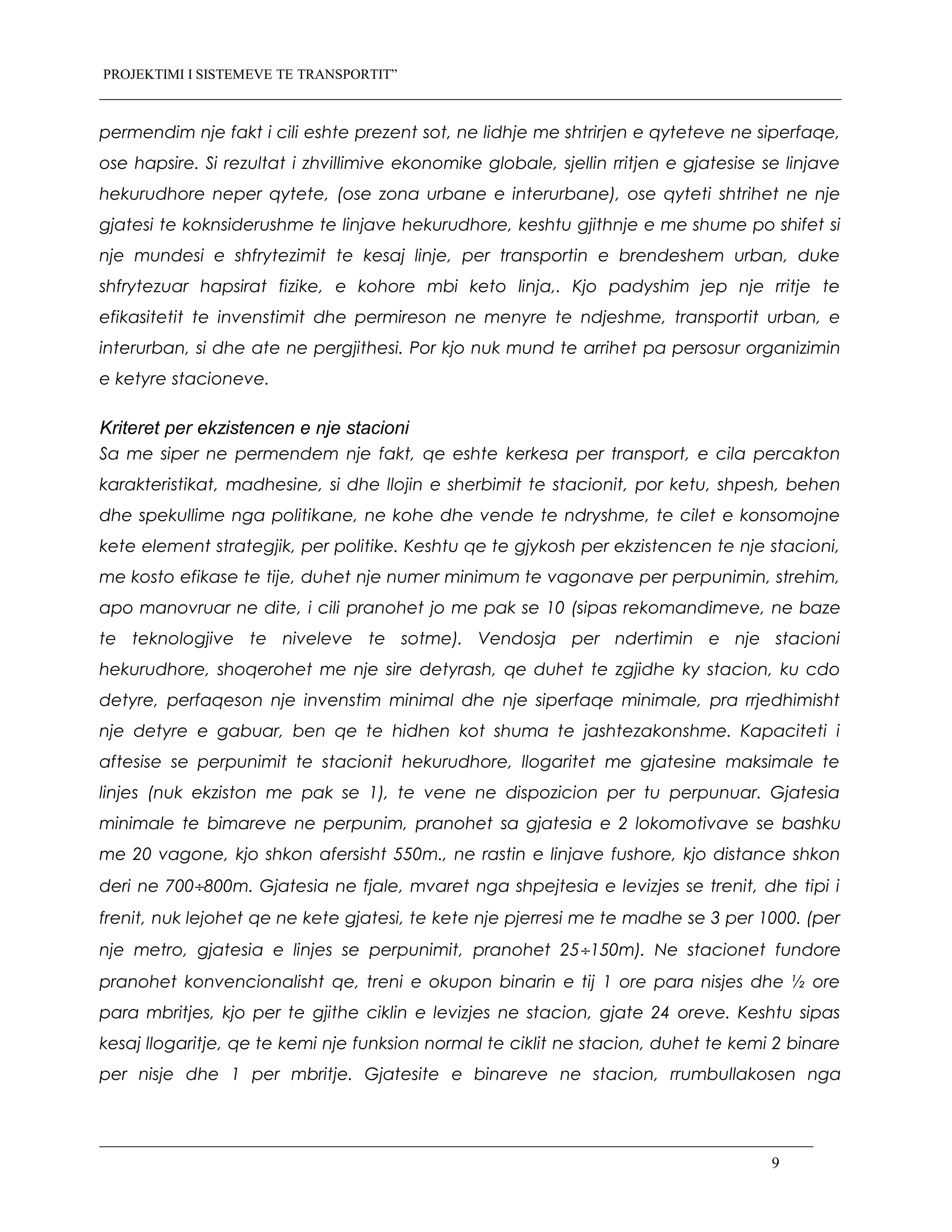PROJEKTIMI I SISTEMEVE TE TRANSPORTIT”
permendim nje fakt i cili eshte prezent sot, ne lidhje me shtrirjen e qyteteve ne siperfaqe,
ose hapsire. Si rezultat i zhvillimive ekonomike globale, sjellin rritjen e gjatesise se linjave
hekurudhore neper qytete, (ose zona urbane e interurbane), ose qyteti shtrihet ne nje
gjatesi te koknsiderushme te linjave hekurudhore, keshtu gjithnje e me shume po shifet si
nje mundesi e shfrytezimit te kesaj linje, per transportin e brendeshem urban, duke
shfrytezuar hapsirat fizike, e kohore mbi keto linja,. Kjo padyshim jep nje rritje te
efikasitetit te invenstimit dhe permireson ne menyre te ndjeshme, transportit urban, e
interurban, si dhe ate ne pergjithesi. Por kjo nuk mund te arrihet pa persosur organizimin
e ketyre stacioneve.
Kriteret per ekzistencen e nje stacioni
Sa me siper ne permendem nje fakt, qe eshte kerkesa per transport, e cila percakton
karakteristikat, madhesine, si dhe llojin e sherbimit te stacionit, por ketu, shpesh, behen
dhe spekullime nga politikane, ne kohe dhe vende te ndryshme, te cilet e konsomojne
kete element strategjik, per politike. Keshtu qe te gjykosh per ekzistencen te nje stacioni,
me kosto efikase te tije, duhet nje numer minimum te vagonave per perpunimin, strehim,
apo manovruar ne dite, i cili pranohet jo me pak se 10 (sipas rekomandimeve, ne baze
te teknologjive te niveleve te sotme). Vendosja per ndertimin e nje stacioni
hekurudhore, shoqerohet me nje sire detyrash, qe duhet te zgjidhe ky stacion, ku cdo
detyre, perfaqeson nje invenstim minimal dhe nje siperfaqe minimale, pra rrjedhimisht
nje detyre e gabuar, ben qe te hidhen kot shuma te jashtezakonshme. Kapaciteti i
aftesise se perpunimit te stacionit hekurudhore, llogaritet me gjatesine maksimale te
linjes (nuk ekziston me pak se 1), te vene ne dispozicion per tu perpunuar. Gjatesia
minimale te bimareve ne perpunim, pranohet sa gjatesia e 2 lokomotivave se bashku
me 20 vagone, kjo shkon afersisht 550m., ne rastin e linjave fushore, kjo distance shkon
deri ne 700÷800m. Gjatesia ne fjale, mvaret nga shpejtesia e levizjes se trenit, dhe tipi i
frenit, nuk lejohet qe ne kete gjatesi, te kete nje pjerresi me te madhe se 3 per 1000. (per
nje metro, gjatesia e linjes se perpunimit, pranohet 25÷150m). Ne stacionet fundore
pranohet konvencionalisht qe, treni e okupon binarin e tij 1 ore para nisjes dhe ½ ore
para mbritjes, kjo per te gjithe ciklin e levizjes ne stacion, gjate 24 oreve. Keshtu sipas
kesaj llogaritje, qe te kemi nje funksion normal te ciklit ne stacion, duhet te kemi 2 binare
per nisje dhe 1 per mbritje. Gjatesite e binareve ne stacion, rrumbullakosen nga
9
 