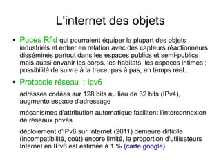 L'internet des objets
●

Puces Rfid qui pourraient équiper la plupart des objets

industriels et entrer en relation avec des capteurs réactionneurs
disséminés partout dans les espaces publics et semi-publics
mais aussi envahir les corps, les habitats, les espaces intimes ;
possibilité de suivre à la trace, pas à pas, en temps réel...
●

Protocole réseau  : Ipv6
adresses codées sur 128 bits au lieu de 32 bits (IPv4),
augmente espace d'adressage
mécanismes d'attribution automatique facilitent l'interconnexion
de réseaux privés
déploiement d'IPv6 sur Internet (2011) demeure difficile
(incompatibilité, coût) encore limité, la proportion d'utilisateurs
Internet en IPv6 est estimée à 1 % (carte google)

 