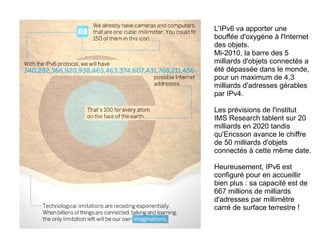 L'IPv6 va apporter une
bouffée d'oxygène à l'Internet
des objets.
Mi-2010, la barre des 5
milliards d'objets connectés a
été dépassée dans le monde,
pour un maximum de 4,3
milliards d'adresses gérables
par IPv4.
Les prévisions de l'institut
IMS Research tablent sur 20
milliards en 2020 tandis
qu'Ericsson avance le chiffre
de 50 milliards d'objets
connectés à cette même date.
Heureusement, IPv6 est
configuré pour en accueillir
bien plus : sa capacité est de
667 millions de milliards
d'adresses par millimètre
carré de surface terrestre !

 