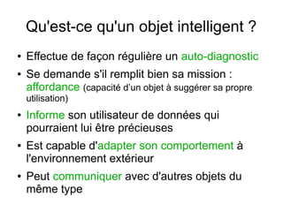 Qu'est-ce qu'un objet intelligent ?
●
●

Effectue de façon régulière un auto-diagnostic
Se demande s'il remplit bien sa mission :
affordance (capacité d’un objet à suggérer sa propre
utilisation)

●

●

●

Informe son utilisateur de données qui
pourraient lui être précieuses
Est capable d'adapter son comportement à
l'environnement extérieur
Peut communiquer avec d'autres objets du
même type

 