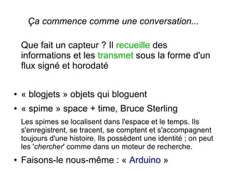Ça commence comme une conversation...
Que fait un capteur ? Il recueille des
informations et les transmet sous la forme d'un
flux signé et horodaté
●

« blogjets » objets qui bloguent

●

« spime » space + time, Bruce Sterling
Les spimes se localisent dans l'espace et le temps. Ils
s'enregistrent, se tracent, se comptent et s'accompagnent
toujours d'une histoire. Ils possèdent une identité ; on peut
les 'chercher' comme dans un moteur de recherche.

●

Faisons-le nous-même : « Arduino »

 
