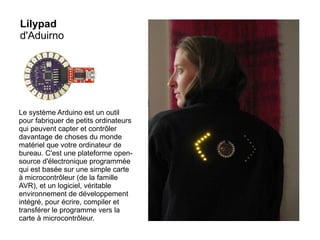 Lilypad
d'Aduirno

Le système Arduino est un outil
pour fabriquer de petits ordinateurs
qui peuvent capter et contrôler
davantage de choses du monde
matériel que votre ordinateur de
bureau. C'est une plateforme opensource d'électronique programmée
qui est basée sur une simple carte
à microcontrôleur (de la famille
AVR), et un logiciel, véritable
environnement de développement
intégré, pour écrire, compiler et
transférer le programme vers la
carte à microcontrôleur.

 