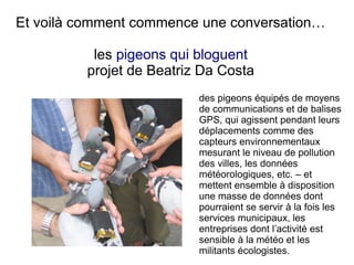 Et voilà comment commence une conversation…
les pigeons qui bloguent
projet de Beatriz Da Costa
des pigeons équipés de moyens
de communications et de balises
GPS, qui agissent pendant leurs
déplacements comme des
capteurs environnementaux
mesurant le niveau de pollution
des villes, les données
météorologiques, etc. – et
mettent ensemble à disposition
une masse de données dont
pourraient se servir à la fois les
services municipaux, les
entreprises dont l’activité est
sensible à la météo et les
militants écologistes.

 