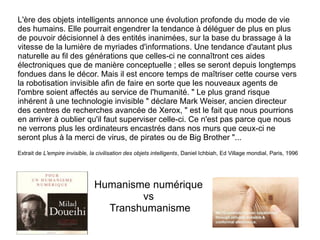 L'ère des objets intelligents annonce une évolution profonde du mode de vie
des humains. Elle pourrait engendrer la tendance à déléguer de plus en plus
de pouvoir décisionnel à des entités inanimées, sur la base du brassage à la
vitesse de la lumière de myriades d'informations. Une tendance d'autant plus
naturelle au fil des générations que celles-ci ne connaîtront ces aides
électroniques que de manière conceptuelle ; elles se seront depuis longtemps
fondues dans le décor. Mais il est encore temps de maîtriser cette course vers
la robotisation invisible afin de faire en sorte que les nouveaux agents de
l'ombre soient affectés au service de l'humanité. " Le plus grand risque
inhérent à une technologie invisible " déclare Mark Weiser, ancien directeur
des centres de recherches avancée de Xerox, " est le fait que nous pourrions
en arriver à oublier qu'il faut superviser celle-ci. Ce n'est pas parce que nous
ne verrons plus les ordinateurs encastrés dans nos murs que ceux-ci ne
seront plus à la merci de virus, de pirates ou de Big Brother "...
Extrait de L'empire invisible, la civilisation des objets intelligents, Daniel Ichbiah, Ed Village mondial, Paris, 1996

Humanisme numérique
vs
Transhumanisme

 