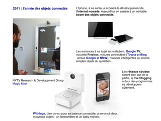 2011 : l'année des objets connectés

L’Iphone, à sa sortie, a accéléré le développement de
l’Internet nomade. Aujourd’hui on assiste à un véritable
boom des objets connectés.

Les annonces à ce sujet se multiplient. Google TV,
nouvelle Freebox, voitures connectées (Toyota et Bing
versus Google et BMW), maisons intelligentes ou encore
simples objets du quotidien…

NYT's Research & Developpment Group
Magic Miror

Withings, bien connu pour sa balance connectée, a annoncé deux
nouveaux objets : un tensiomètre et un baby monitor.

Les réseaux sociaux
seront bien sur de la
partie, le live blogging
autour des programmes
se développera
sûrement.

 