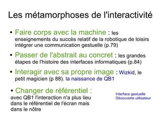 Les métamorphoses de l'interactivité
●

Faire corps avec la machine : les

enseignements du succès relatif de la robotique de loisirs
intégrer une communication gestuelle (p.79)
●

Passer de l'abstrait au concret : les grandes
étapes de l'histoire des interfaces informatiques (p.84)

●

Interagir avec sa propre image : Wizkid, le
petit magicien (p 88). la naissance de QB1

●

Changer de référentiel :

avec QB1 l'interaction n'a plus lieu
dans le référentiel de l'écran mais
dans le nôtre

Interface gestuelle
Découverte utilisateur

 