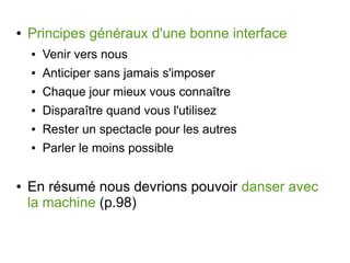 ●

Principes généraux d'une bonne interface
●
●

Anticiper sans jamais s'imposer

●

Chaque jour mieux vous connaître

●

Disparaître quand vous l'utilisez

●

Rester un spectacle pour les autres

●

●

Venir vers nous

Parler le moins possible

En résumé nous devrions pouvoir danser avec
la machine (p.98)

 
