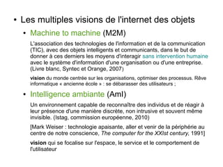 ●

Les multiples visions de l'internet des objets
●

Machine to machine (M2M)
L'association des technologies de l'information et de la communication
(TIC), avec des objets intelligents et communicants, dans le but de
donner à ces derniers les moyens d'interagir sans intervention humaine
avec le système d'information d'une organisation ou d'une entreprise.
(Livre blanc, Syntec et Orange, 2007)
vision du monde centrée sur les organisations, optimiser des processus. Rêve
informatique « ancienne école » : se débarasser des utilisateurs ;

●

Intelligence ambiante (AmI)
Un environnement capable de reconnaître des individus et de réagir à
leur présence d'une manière discrète, non intrusive et souvent même
invisible. (Istag, commission européenne, 2010)
[Mark Weiser : technologie apaisante, aller et venir de la périphérie au
centre de notre conscience, The computer for the XXIst century, 1991]
vision qui se focalise sur l'espace, le service et le comportement de
l'utilisateur

 