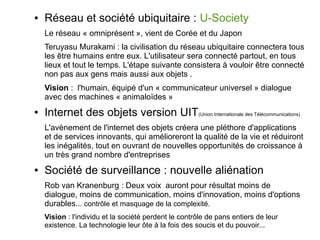 ●

Réseau et société ubiquitaire : U-Society
Le réseau « omniprésent », vient de Corée et du Japon
Teruyasu Murakami : la civilisation du réseau ubiquitaire connectera tous
les être humains entre eux. L'utilisateur sera connecté partout, en tous
lieux et tout le temps. L'étape suivante consistera à vouloir être connecté
non pas aux gens mais aussi aux objets .
Vision : l'humain, équipé d'un « communicateur universel » dialogue
avec des machines « animaloïdes »

●

Internet des objets version UIT(Union Internationale des Télécommunications)
L'avènement de l'internet des objets créera une pléthore d'applications
et de services innovants, qui amélioreront la qualité de la vie et réduiront
les inégalités, tout en ouvrant de nouvelles opportunités de croissance à
un très grand nombre d'entreprises

●

Société de surveillance : nouvelle aliénation
Rob van Kranenburg : Deux voix auront pour résultat moins de
dialogue, moins de communication, moins d'innovation, moins d'options
durables... contrôle et masquage de la complexité.
Vision : l'individu et la société perdent le contrôle de pans entiers de leur
existence. La technologie leur ôte à la fois des soucis et du pouvoir...

 