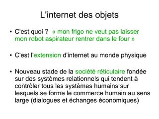 L'internet des objets
●

●

●

C'est quoi ? « mon frigo ne veut pas laisser
mon robot aspirateur rentrer dans le four »
C'est l'extension d'internet au monde physique
Nouveau stade de la société réticulaire fondée
sur des systèmes relationnels qui tendent à
contrôler tous les systèmes humains sur
lesquels se forme le commerce humain au sens
large (dialogues et échanges économiques)

 