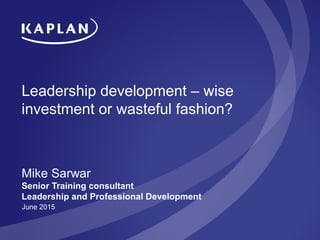Leadership development – wise
investment or wasteful fashion?
Mike Sarwar
Senior Training consultant
Leadership and Professional Development
June 2015
 