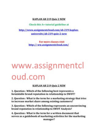 KAPLAN AB 219 Quiz 2 NEW
Check this A+ tutorial guideline at
http://www.assignmentcloud.com/ab-219-kaplan-
universitv/ab-219-quiz-2-new
For more classes visit
http:// ww.assignmentcloud.com/
www.assignmentcl
oud.com
KAPLAN AB 219 Quiz 2 NEW
1. Question : Which of the following best represents a
formidable brand reputation in relationship to SWOT?
2. Question : What is the term for a marketing strategy that tries
to increase market share among existing customers?
3. Question : Which of the following represents an unconvincing
brand reputation in relationship to SWOT Analysis?
4. Question : What is the term for a written document that
serves as a guidebook of marketing activities for the marketing
manager?
 
