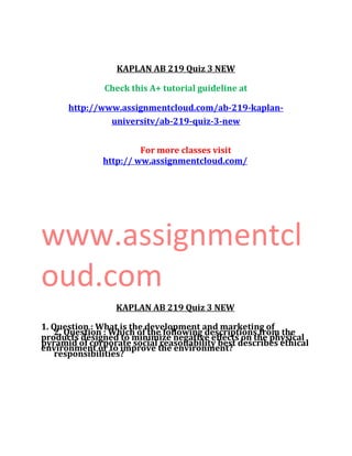 KAPLAN AB 219 Quiz 3 NEW
Check this A+ tutorial guideline at
http://www.assignmentcloud.com/ab-219-kaplan-
universitv/ab-219-quiz-3-new
For more classes visit
http:// ww.assignmentcloud.com/
www.assignmentcl
oud.com
KAPLAN AB 219 Quiz 3 NEW
1. Question : What is the development and marketing of
products designed to minimize negative effects on the physical
environment or to improve the environment?
2. Question : Which of the following descriptions from the
pyramid of corporate social reasonability best describes ethical
responsibilities?
 