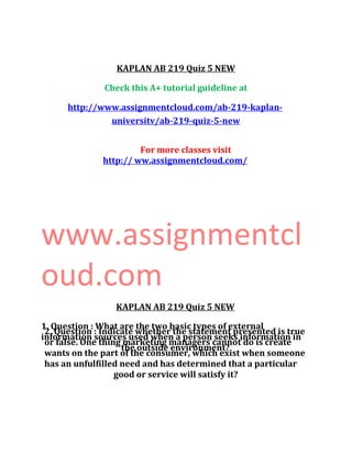 KAPLAN AB 219 Quiz 5 NEW
Check this A+ tutorial guideline at
http://www.assignmentcloud.com/ab-219-kaplan-
universitv/ab-219-quiz-5-new
For more classes visit
http:// ww.assignmentcloud.com/
www.assignmentcl
oud.com
KAPLAN AB 219 Quiz 5 NEW
1. Question : What are the two basic types of external
information sources used when a person seeks information in
the outside environment?
2. Question : Indicate whether the statement presented is true
or false. One thing marketing managers cannot do is create
wants on the part of the consumer, which exist when someone
has an unfulfilled need and has determined that a particular
good or service will satisfy it?
 