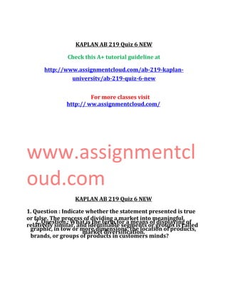 KAPLAN AB 219 Quiz 6 NEW
Check this A+ tutorial guideline at
http://www.assignmentcloud.com/ab-219-kaplan-
universitv/ab-219-quiz-6-new
For more classes visit
http:// ww.assignmentcloud.com/
www.assignmentcl
oud.com
KAPLAN AB 219 Quiz 6 NEW
1. Question : Indicate whether the statement presented is true
or false. The process of dividing a market into meaningful,
relatively similar, and identifiable segments or groups is called
market diversification.
2. Question : What is the term for a means of displaying of
graphic, in tow or more dimensions, the location of products,
brands, or groups of products in customers minds?
 