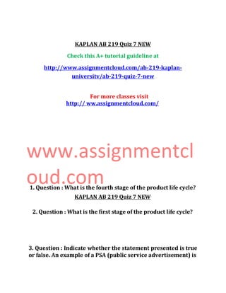 KAPLAN AB 219 Quiz 7 NEW
Check this A+ tutorial guideline at
http://www.assignmentcloud.com/ab-219-kaplan-
universitv/ab-219-quiz-7-new
For more classes visit
http:// ww.assignmentcloud.com/
www.assignmentcl
oud.com
KAPLAN AB 219 Quiz 7 NEW
1. Question : What is the fourth stage of the product life cycle?
2. Question : What is the first stage of the product life cycle?
3. Question : Indicate whether the statement presented is true
or false. An example of a PSA (public service advertisement) is
 