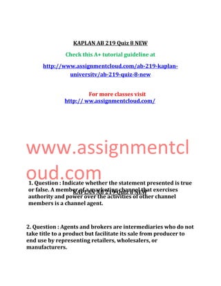 KAPLAN AB 219 Quiz 8 NEW
Check this A+ tutorial guideline at
http://www.assignmentcloud.com/ab-219-kaplan-
universitv/ab-219-quiz-8-new
For more classes visit
http:// ww.assignmentcloud.com/
www.assignmentcl
oud.com
KAPLAN AB 219 Quiz 8 NEW
1. Question : Indicate whether the statement presented is true
or false. A member of a marketing channel that exercises
authority and power over the activities of other channel
members is a channel agent.
2. Question : Agents and brokers are intermediaries who do not
take title to a product but facilitate its sale from producer to
end use by representing retailers, wholesalers, or
manufacturers.
 