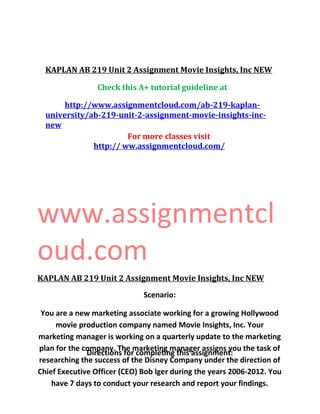 KAPLAN AB 219 Unit 2 Assignment Movie Insights, Inc NEW
Check this A+ tutorial guideline at
http://www.assignmentcloud.com/ab-219-kaplan-
university/ab-219-unit-2-assignment-movie-insights-inc-
new
For more classes visit
http:// ww.assignmentcloud.com/
www.assignmentcl
oud.com
KAPLAN AB 219 Unit 2 Assignment Movie Insights, Inc NEW
Scenario:
You are a new marketing associate working for a growing Hollywood
movie production company named Movie Insights, Inc. Your
marketing manager is working on a quarterly update to the marketing
plan for the company. The marketing manager assigns you the task of
researching the success of the Disney Company under the direction of
Chief Executive Officer (CEO) Bob Iger during the years 2006-2012. You
have 7 days to conduct your research and report your findings.
Directions for completing this assignment:
 