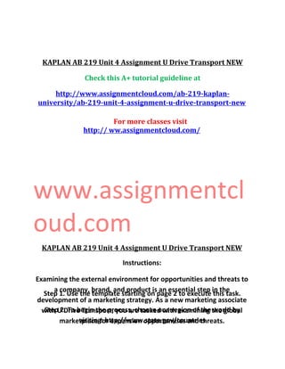 KAPLAN AB 219 Unit 4 Assignment U Drive Transport NEW
Check this A+ tutorial guideline at
http://www.assignmentcloud.com/ab-219-kaplan-
university/ab-219-unit-4-assignment-u-drive-transport-new
For more classes visit
http:// ww.assignmentcloud.com/
www.assignmentcl
oud.com
KAPLAN AB 219 Unit 4 Assignment U Drive Transport NEW
Instructions:
Examining the external environment for opportunities and threats to
a company, brand, and product is an essential step in the
development of a marketing strategy. As a new marketing associate
with U Drive Transport, you are tasked with examining the global
marketplace for expansion opportunities and threats.
Step 1. Use the template starting on page 2 to execute this task.
Step 2. To begin the process, choose one region of the world by
visiting: http://www.state.gov/countries
 