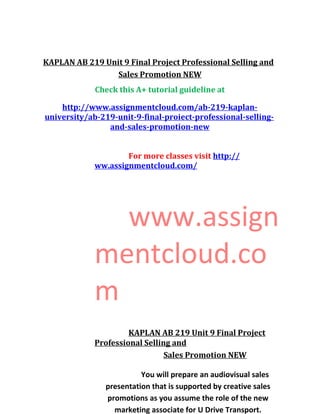 KAPLAN AB 219 Unit 9 Final Project Professional Selling and
Sales Promotion NEW
Check this A+ tutorial guideline at
http://www.assignmentcloud.com/ab-219-kaplan-
university/ab-219-unit-9-final-proiect-professional-selling-
and-sales-promotion-new
For more classes visit http://
ww.assignmentcloud.com/
www.assign
mentcloud.co
m
KAPLAN AB 219 Unit 9 Final Project
Professional Selling and
Sales Promotion NEW
You will prepare an audiovisual sales
presentation that is supported by creative sales
promotions as you assume the role of the new
marketing associate for U Drive Transport.
 