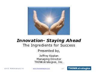 Innovation- Staying Ahead
                         The Ingredients for Success
                                     Presented by,
                                    Jeffrey Kaplan
                                  Managing Director
                                 THINKstrategies, Inc.

©2012, THINKstrategies, Inc.   www.thinkstrategies.com   p.1
 