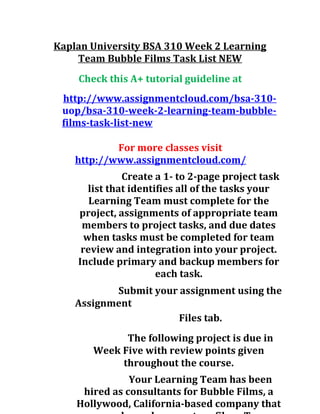 Kaplan University BSA 310 Week 2 Learning
Team Bubble Films Task List NEW
Check this A+ tutorial guideline at
http://www.assignmentcloud.com/bsa-310-
uop/bsa-310-week-2-learning-team-bubble-
films-task-list-new
For more classes visit
http://www.assignmentcloud.com/
Create a 1- to 2-page project task
list that identifies all of the tasks your
Learning Team must complete for the
project, assignments of appropriate team
members to project tasks, and due dates
when tasks must be completed for team
review and integration into your project.
Include primary and backup members for
each task.
Submit your assignment using the
Assignment
Files tab.
The following project is due in
Week Five with review points given
throughout the course.
Your Learning Team has been
hired as consultants for Bubble Films, a
Hollywood, California-based company that
 