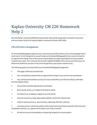 Kaplan-University CM 220 Homework
Help 2
Get helpKaplan-UniversityCM220 HomeworkHelp.We provide assignment,homework,discussions
and case studieshelpforall subjectsKaplan-UniversityforSession2015-2016.
CM 220 Unit 6 Assignment
An AnnotatedBibliographyorganizesyourresearchbywayof APA citationsanda shortparagraph about
each source.ForthisAssignment,youwillcreate anAnnotatedBibliographyforfoursourcesrelatedto
an argumentforchange.One of the sourcesshould addressanopposingviewpointormisconception
relatedtoyour topic.Your instructorwill provideinsightful feedbackonthe sourcesyoufindsoyou can
determine whethertouse theminthe Unit 8 Assignment,apersuasive researchessay.
The followingaspectsare requiredforyourAnnotatedBibliographyAssignment:
• Title page inAPA manuscriptformat.
• Your revisedthesisstatementforanargumentfor change inyour communityorworkplace.
• Four primaryandsecondarysources;one source shouldbe a periodical orebook,preferably
fromthe KaplanLibrary.
• Sourcesthat wouldbe appropriate are asfollows:
• Book,ebook,article,ora chapterfrom bookor ebook
• Periodical (e.g.,newspaper,magazine,journal article)
• Internetsource (e.g.,blog,organizationwebsite,article fromInternetsite)
• Videooraudiosource (e.g.,documentary,videoblog,TEDTalks,podcast)
• A primarysource inwhichthe authors of the contentare the primaryresearchers(the oneswho
conductedresearch),e.g.,agovernmentreport,case study,orspeech
• At leastone source shouldaddressanopposingviewpointormisconception.
 