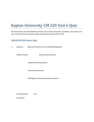Kaplan-University CM 220 Unit 6 Quiz
Get help Kaplan-University CM220 Unit 6 Quiz. We provide assignment, homework, discussions and
case studies help for all subjects Kaplan-Universityfor Session 2015-2016.
CM220 CM 220 Unit 6 Quiz
1. Question: What are the parts of an annotatedbibliography?
StudentAnswer: Abstract and annotation
Paraphrasesandquotations
Abstract and summary
Bibliographicinformationandanannotation
PointsReceived: 1 of 1
Comments:
 