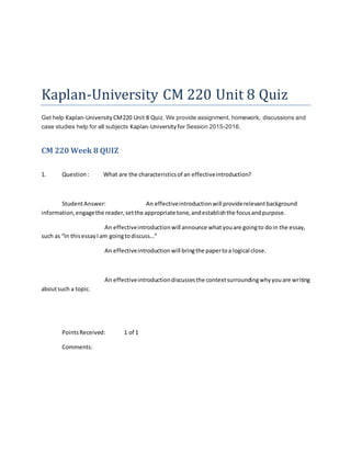 Kaplan-University CM 220 Unit 8 Quiz
Get help Kaplan-University CM220 Unit 8 Quiz. We provide assignment, homework, discussions and
case studies help for all subjects Kaplan-Universityfor Session 2015-2016.
CM 220 Week 8 QUIZ
1. Question: What are the characteristicsof an effectiveintroduction?
StudentAnswer: An effectiveintroductionwill providerelevantbackground
information,engagethe reader,setthe appropriate tone,andestablishthe focusandpurpose.
An effectiveintroductionwill announce whatyouare goingto doin the essay,
such as “In thisessayIam goingtodiscuss…”
An effectiveintroductionwill bringthe papertoa logical close.
An effectiveintroductiondiscussesthe contextsurroundingwhyyouare writing
aboutsuch a topic.
PointsReceived: 1 of 1
Comments:
 
