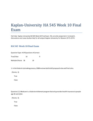 Kaplan-University HA 545 Week 10 Final
Exam
Get help Kaplan-University HA 545 Week10 Final Exam. We provide assignment, homework,
discussions and case studies help for all subject Kaplan-University for Session 2015-2016.
HA 545 Week 10 Final Exam
QuestionType: # Of Questions:# Correct:
True/False 14 9
Multiple Choice 36 19
1. In the federal rulemakingprocess,OMBreviewsbothdraftproposedrulesandfinal rules.
(Points:3)
True
False
Question2.2.Medicare is a federal entitlementprogramthatonlyprovideshealthinsurance topeople
age 65 and older.
(Points:3)
True
False
 