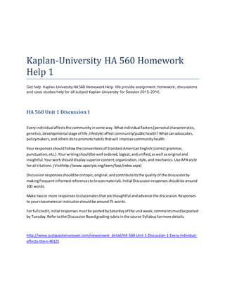 Kaplan-University HA 560 Homework
Help 1
Get help Kaplan-University HA 560 HomeworkHelp. We provide assignment, homework, discussions
and case studies help for all subject Kaplan-University for Session 2015-2016.
HA 560 Unit 1 Discussion1
Every individualaffectsthe communityinsome way.Whatindividual factors(personal characteristics,
genetics,developmental stage of life,lifestyle) affectcommunity/publichealth?Whatcanadvocates,
policymakers,andothersdotopromote habitsthatwill improve communityhealth.
Your responsesshouldfollowthe conventionsof StandardAmericanEnglish(correctgrammar,
punctuation,etc.).Yourwritingshouldbe well ordered,logical,andunified,aswell asoriginal and
insightful.Yourworkshoulddisplay superiorcontent,organization,style,andmechanics.Use APA style
for all citations.(Visithttp://www.apastyle.org/learn/faqs/index.aspx)
Discussionresponsesshouldbe ontopic,original,andcontribute tothe qualityof the discussionby
makingfrequentinformedreferencestolessonmaterials.Initial Discussionresponsesshouldbe around
100 words.
Make twoor more responsestoclassmatesthatare thoughtful andadvance the discussion.Responses
to yourclassmatesor instructorshouldbe around75 words.
For full credit,initial responsesmustbe postedbySaturdayof the unitweek;commentsmustbe posted
by Tuesday.Refertothe DiscussionBoardgradingrubricinthe course Syllabusformore details.
http://www.justquestionanswer.com/viewanswer_detail/HA-560-Unit-1-Discussion-1-Every-individual-
affects-the-c-40125
 