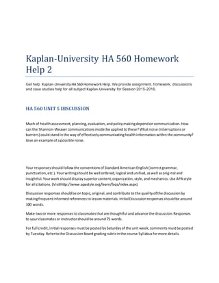 Kaplan-University HA 560 Homework
Help 2
Get help Kaplan-University HA 560 HomeworkHelp. We provide assignment, homework, discussions
and case studies help for all subject Kaplan-University for Session 2015-2016.
HA 560 UNIT5 DISCUSSION
Much of healthassessment,planning,evaluation,andpolicymakingdependoncommunication.How
can the Shannon-Weavercommunicationsmodelbe appliedtothese?Whatnoise (interruptionsor
barriers) couldstandinthe way of effectivelycommunicatinghealthinformationwithinthe community?
Give an example of apossible noise.
Your responsesshouldfollowthe conventionsof StandardAmericanEnglish(correctgrammar,
punctuation,etc.).Yourwritingshouldbe well ordered,logical andunified,aswell asoriginal and
insightful.Yourworkshoulddisplaysuperiorcontent,organization,style,andmechanics.Use APA style
for all citations.(Visithttp://www.apastyle.org/learn/faqs/index.aspx)
Discussionresponsesshouldbe ontopic,original,andcontribute tothe qualityof the discussionby
makingfrequentinformedreferencestolessonmaterials.Initial Discussionresponsesshouldbe around
100 words.
Make twoor more responsestoclassmatesthatare thoughtful andadvance the discussion.Responses
to yourclassmatesor instructorshouldbe around75 words.
For full credit,initial responsesmustbe postedbySaturdayof the unitweek;commentsmustbe posted
by Tuesday.Refertothe DiscussionBoardgradingrubricinthe course Syllabusformore details.
 