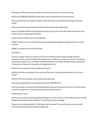● Designa healthassessmentona particularhealthissue/concerninyourcommunity.
● Discussthe PRECEDE-PROCEEDmodel andits value inthe healthassessmentprocess.
● Discussthe phrase “pickingyourbattles”andits relevance inprioritizinginassessingcommunity
health.
● Discussthe three basiccomponentsof anyhealthprogramplanningprocess.
● Assessfindingsof healthassessmentsthatcan be usedto plancommunityhealthinterventionsand
influencepolicymakingregardinghealth.
Course outcomesaddressedinthisAssignment:
HA560-3: Designa communityhealthassessmentusingepidemiological principlesandbasicresearch
methods.
HA560-4: Evaluate communityhealthdata.
Instructions:
There are a great numberof resourcesonthe Internetthatprovide reliable examplesof health
assessments.One suchsite isthatof Los Angelescounty,California,apublicsite.Gotothe linkbelow
and choose a healthissue (i.e.ChildrenwithSpecialHealthCare Needs).Review the dataandevaluate
it.Reportyour findingsinathorough,well-organizedmanner.
● What can you assume fromthishealthassessment?
● What informationcontainedinthe reportcouldhelpyouinplanninginterventionsincommunity
health?
● What informationcouldbe usedinpublicpolicyplanning?
http://www.publichealth.lacounty.gov/ha/HA_ALPHA_REPORTS.htm
Format yourpaperconsistentwithAPA 6thguidelines.Be sure tolistyoursourcesof informationatthe
endof yourassignment.Youshouldhave atleast3 academicsources.
Submittingyourwork:
SubmityourAssignmenttothe appropriate Dropbox.Forinstructionsonsubmittingyourwork,viewthe
Dropbox Guide locatedunderAcademicToolsatthe topof yourunitpage.
Please be sure todownloadthe file “WritingCenterResources”fromDocSharingto assistyouwith
meetingAPA expectationsforwrittenAssignments.
 
