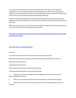Your responsesshouldfollowthe conventionsof StandardAmericanEnglish(correctgrammar,
punctuation, etc.).Yourwritingshouldbe well ordered,logical andunified,aswell asoriginal and
insightful.Yourworkshoulddisplaysuperiorcontent,organization,style,andmechanics.Use APA style
for all citations.(Visithttp://www.apastyle.org/learn/faqs/index.aspx)
Discussionresponsesshouldbe ontopic,original,andcontribute tothe qualityof the discussionby
makingfrequentinformedreferencestolessonmaterials.Initial Discussionresponsesshouldbe around
100 words.
Make twoor more responsestoclassmatesthatare thoughtful andadvance the discussion.Responses
to yourclassmatesor instructorshouldbe around75 words.
http://www.justquestionanswer.com/viewanswer_detail/HA-560-HA560-HA-560-UNIT-8-DISCUSSION-
Unit-8-Discussion-45781
HA 560 Week 10 DISCUSSION
Discussion:
You have come to the endof the course and you shouldbe proudof yourself!
Before participatinginthisDiscussion,watchthe followingvideosrelatedtocareerservices*:
Gettingto KnowYour Industry
IndustrySpecificCertifications
*Note:Scriptsfor these videosare locatedinDocSharing.
Considerthe followingquestionsandrespondaccordingly:
1. Compare yourcurrent knowledgewiththe knowledge youcame intothiscourse with
concerninghealthassessment.
2. What are yourcareer goals?How has thiscourse helpedyouworktowardthose goals?
3. What are the top tworeasonsfor becominginvolvedinvariousorganizationswithinyour
industry?
 