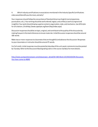 4. Whichindustrycertificationsorassociationsmentionedinthe IndustrySpecificCertifications
videowouldbenefityouthe most,andwhy?
Your responsesshouldfollowthe conventionsof StandardAmericanEnglish(correctgrammar,
punctuation,etc.).Yourwritingshouldbe well ordered,logical,andunified,aswell asoriginal and
insightful.Yourworkshoulddisplaysuperiorcontent,organization,style,andmechanics.Use APA style
for all citations.(Visithttp://www.apastyle.org/learn/faqs/index.aspx)
Discussionresponsesshouldbe ontopic,original,andcontribute tothe qualityof the discussionby
makingfrequentinformedreferencestolessonmaterials.Initial Discussionresponsesshouldbe around
100 words.
Make twoor more responsestoclassmatesthatare thoughtful andadvance the discussion.Responses
to yourclassmatesor instructorshouldbe around75 words.
For full credit,initial responsesmustbe postedbySaturdayof the unit week;commentsmustbe posted
by Tuesday.Refertothe DiscussionBoardgradingrubricinthe course Syllabusformore details.
http://www.justquestionanswer.com/viewanswer_detail/HA-560-Week-10-DISCUSSION-Discussion-
You-have-come-to-46042
 