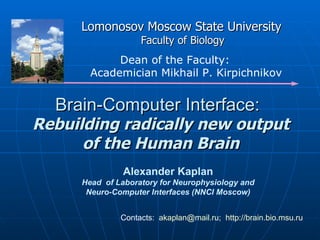 Brain-Computer Interface: Alexander Kaplan Head  of Laboratory for Neurophysiology and Neuro-Computer Interfaces (NNCI Moscow) Contacts:   [email_address] ;  http:// brain.bio.msu.ru Lomonosov Moscow State University   Faculty of Biology Dean of the Faculty:  A cademician Mikhail P. Kirpichnikov   Rebuilding radically new output of the Human Brain 