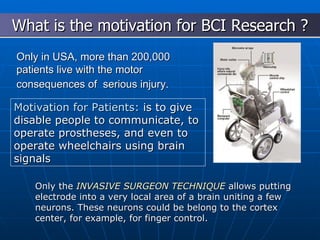 Only in USA, more than 200,000 patients live with the motor consequences of  serious injury.   Nicolelis, 2001 What is the motivation for BCI Research ? Motivation for Patients:  is to give disable people to communicate, to operate prostheses, and even to operate wheelchairs using brain signals Only the  INVASIVE SURGEON TECHNIQUE  allows putting electrode into a very local area of a brain uniting a few neurons. These neurons could be belong to the cortex center, for example, for finger control. 