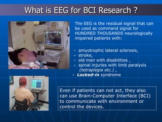 Even if patients can not act, they also can use Brain-Computer Interface (BCI) to communicate with environment or control the devices.   The EEG is the residual signal that can be used as command signal for HUNDRED THOUSANDS neurologically impaired patients with: -  amyotrophic lateral sclerosis, -  stroke,  -  old man with disabilities , -  spinal  injur i es   with  limb paralysis (tetraplegia etc.)  , -  Locked-in  syndrome What is EEG for BCI Research ? 
