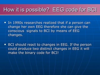 How it is possible?  EEG code for BCI In 1990s researches  realized that if a person can  change her own EEG therefore she can give the conscious  signals to BCI by means of EEG changes. BCI should react to changes in EEG. If the person could produce two distinct changes in EEG it will make the binary code for BCI! 