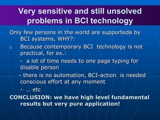 Only few persons in the world are supported в  by BCI systems, WHY?: Because contemporary BCI  technology is not practical, for ex.:  -  a lot of time needs to one page typing for disable person - there is no automation, BCI - action  is needed conscious effort at any moment -  … etc CONCLUSION: we have high level fundamental results but very pure application! Very sensitive and still unsolved problems in BCI   technology 