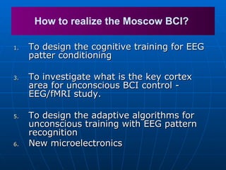 To design the cognitive training for EEG patter conditioning  To investigate what is the key cortex area for unconscious BCI control - EEG/fMRI study.  To design the adaptive algorithms for unconscious training with EEG pattern recognition New microelectronics How to realize the Moscow BCI?  