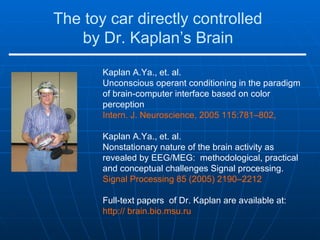 The toy car directly controlled  by Dr. Kaplan’s Brain   Kaplan A.Ya., et. al.  Unconscious operant conditioning in the paradigm of brain-computer interface based on color perception  Intern. J. Neuroscience, 2005 115:781–802,  Kaplan A.Ya., et. al.  Nonstationary nature of the brain activity as revealed by EEG/MEG:  methodological, practical and conceptual challenges Signal processing.  Signal Processing 85 (2005) 2190–2212 Full-text papers  of Dr. Kaplan are available at:  http:// brain.bio.msu.ru 