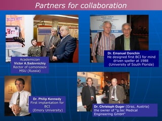 Dr.  Emanuel Donchin   He designed first BCI for mind driven speller at 1988  (University of South Florida) Dr.  Christoph Guger   ( Graz, Austria ) the owner of  “ g.tec Medical  Engineering GmbH ” Dr. Philip Kennedy First implantation for BCI (Emory   University) Academician Victor A.Sadovnichiy  Rector of Lomonosov MSU (Russia) Partners for collaboration 