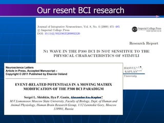 Neuroscience Letters Article in Press, Accepted Manuscript –  Copyright © 2011 Published by Elsevier Ireland  Lt ________________________ EVENT-RELATED POTENTIALS IN A MOVING MATRIX MODIFICATION OF THE P300 BCI PARADIGM Sergei L. Shishkin, Ilya P. Ganin, Alexander Ya. Kaplan * M.V.Lomonosov Moscow State University, Faculty of Biology, Dept. of Human and Animal Physiology, Human Brain Research Group, 1/12 Leninskie Gory, Moscow 119991, Russia Our resent BCI research  