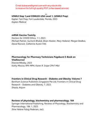 Preclinical Medicine Pharmacology Review 2023-Lecture Notes for
USMLE Step 1;and COMLEX-USA Level 1: (USMLE Prep)
Kaplan Test Prep, Fort Lauderdale, Florida, 2023
Kaplan Medical
mRNA Vaccine Toxicity
Doctors for COVID Ethics, 1.1, 2023
Michael Palmer, Sucharit Bhakdi, Brian Hooker, Mary Holland, Margot DesBois,
David Rasnick, Catherine Austin Fitts
Pharmacology for Pharmacy Technicians Pageburst E-Book on
VitalSource2
Elsevier/Mosby, 2023
Kathy Moscou RPh MPH, Karen R. Snipe CPhT MEd
Frontiers in Clinical Drug Research - Diabetes and Obesity: Volume 7
Bentham Science Publishers Singapore Pte Ltd, Frontiers in Clinical Drug
Research - Diabetes and Obesity, 7, 2023
Shazia, Anjum
Reviews of physiology, biochemistry and pharmacology. 184
Springer International Publishing, Reviews of Physiology, Biochemistry and
Pharmacology, 184, 1, 2023
Stine Helene Falsig Pedersen, (ed.)
 