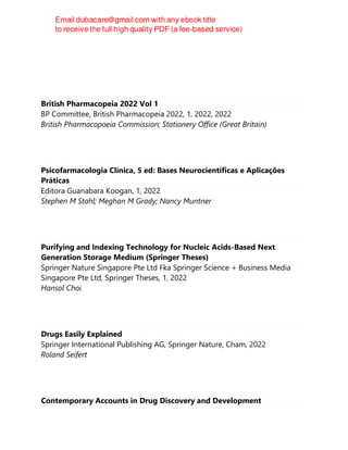 British Pharmacopeia 2022 Vol 1
BP Committee, British Pharmacopeia 2022, 1, 2022, 2022
British Pharmacopoeia Commission; Stationery Office (Great Britain)
Psicofarmacologia Clínica, 5 ed: Bases Neurocientíficas e Aplicações
Práticas
Editora Guanabara Koogan, 1, 2022
Stephen M Stahl; Meghan M Grady; Nancy Muntner
Purifying and Indexing Technology for Nucleic Acids-Based Next
Generation Storage Medium (Springer Theses)
Springer Nature Singapore Pte Ltd Fka Springer Science + Business Media
Singapore Pte Ltd, Springer Theses, 1, 2022
Hansol Choi
Drugs Easily Explained
Springer International Publishing AG, Springer Nature, Cham, 2022
Roland Seifert
Contemporary Accounts in Drug Discovery and Development
 